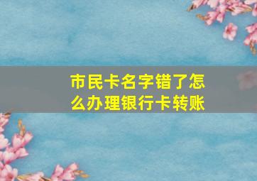 市民卡名字错了怎么办理银行卡转账