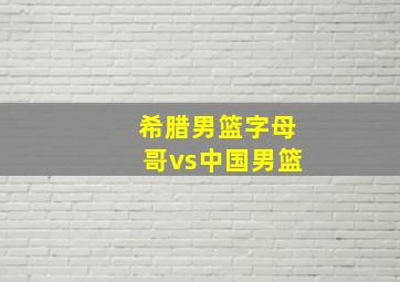 希腊男篮字母哥vs中国男篮