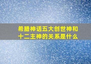 希腊神话五大创世神和十二主神的关系是什么