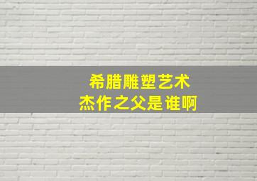 希腊雕塑艺术杰作之父是谁啊