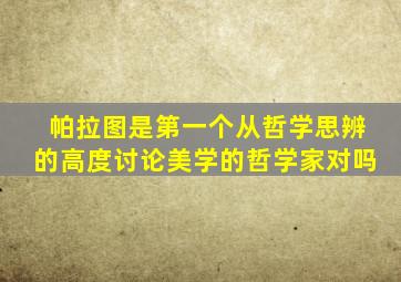 帕拉图是第一个从哲学思辨的高度讨论美学的哲学家对吗