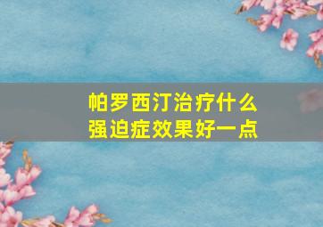 帕罗西汀治疗什么强迫症效果好一点