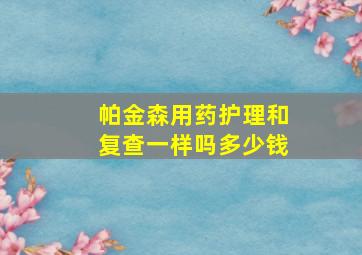 帕金森用药护理和复查一样吗多少钱