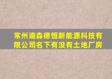 常州迪森德恒新能源科技有限公司名下有没有土地厂房