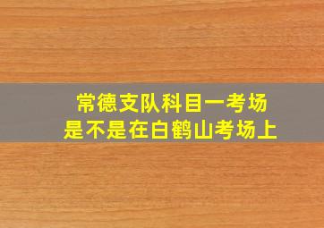 常德支队科目一考场是不是在白鹤山考场上