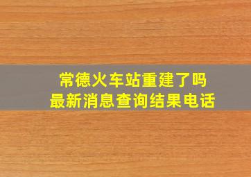 常德火车站重建了吗最新消息查询结果电话