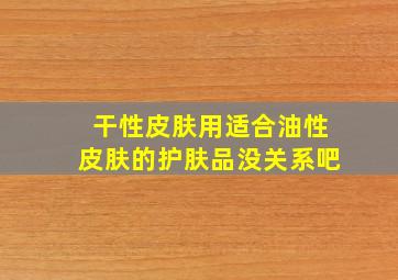 干性皮肤用适合油性皮肤的护肤品没关系吧