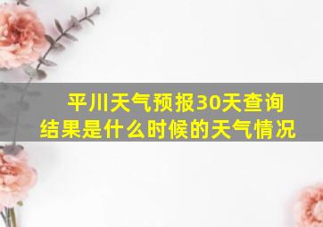 平川天气预报30天查询结果是什么时候的天气情况