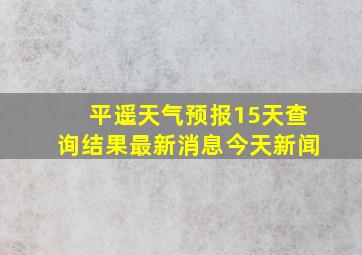 平遥天气预报15天查询结果最新消息今天新闻