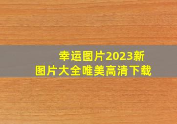 幸运图片2023新图片大全唯美高清下载