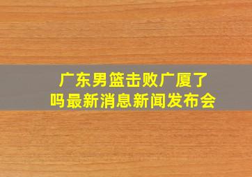 广东男篮击败广厦了吗最新消息新闻发布会