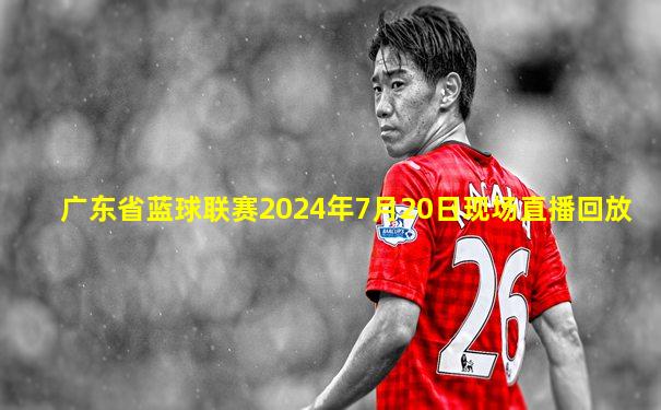 广东省蓝球联赛2024年7月20日现场直播回放
