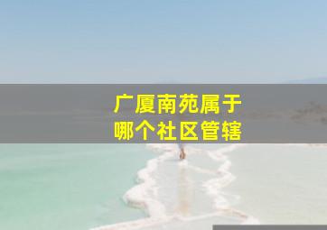 广厦南苑属于哪个社区管辖