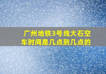 广州地铁3号线大石空车时间是几点到几点的