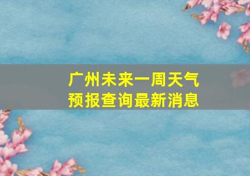 广州未来一周天气预报查询最新消息