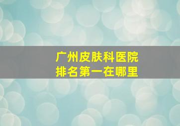 广州皮肤科医院排名第一在哪里