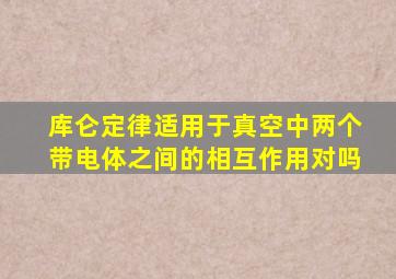 库仑定律适用于真空中两个带电体之间的相互作用对吗