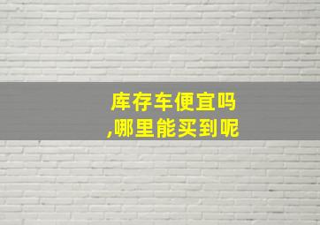 库存车便宜吗,哪里能买到呢