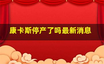 康卡斯停产了吗最新消息