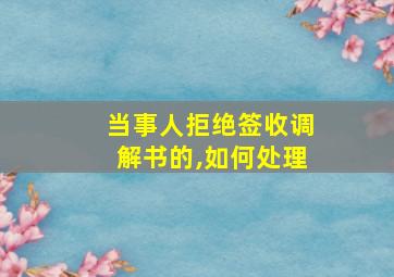 当事人拒绝签收调解书的,如何处理