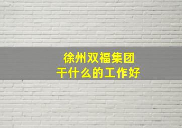 徐州双福集团干什么的工作好