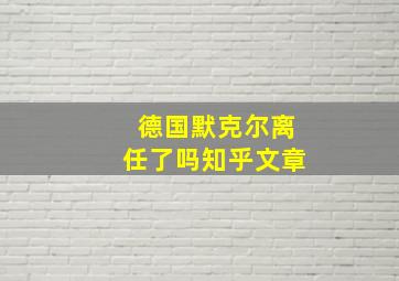 德国默克尔离任了吗知乎文章