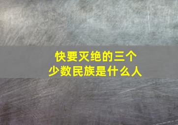 快要灭绝的三个少数民族是什么人