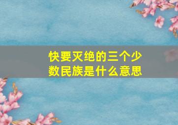 快要灭绝的三个少数民族是什么意思