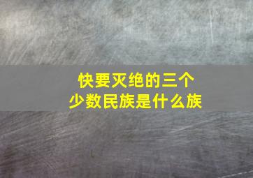 快要灭绝的三个少数民族是什么族