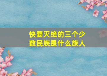 快要灭绝的三个少数民族是什么族人