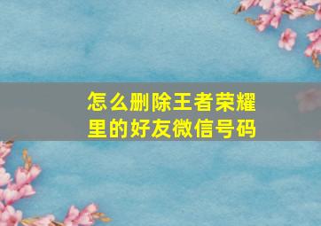 怎么删除王者荣耀里的好友微信号码