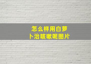 怎么样用白萝卜治咳嗽呢图片