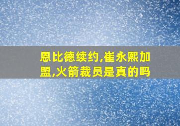 恩比德续约,崔永熙加盟,火箭裁员是真的吗