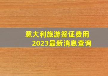 意大利旅游签证费用2023最新消息查询