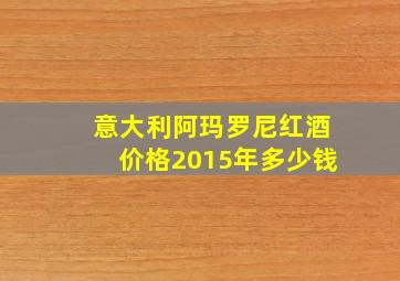 意大利阿玛罗尼红酒价格2015年多少钱