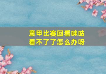 意甲比赛回看咪咕看不了了怎么办呀