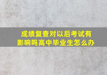 成绩复查对以后考试有影响吗高中毕业生怎么办