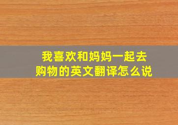 我喜欢和妈妈一起去购物的英文翻译怎么说