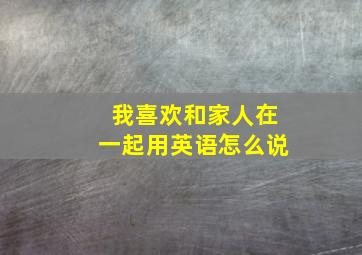 我喜欢和家人在一起用英语怎么说