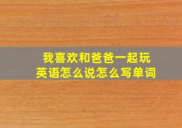 我喜欢和爸爸一起玩英语怎么说怎么写单词