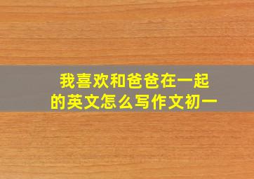 我喜欢和爸爸在一起的英文怎么写作文初一