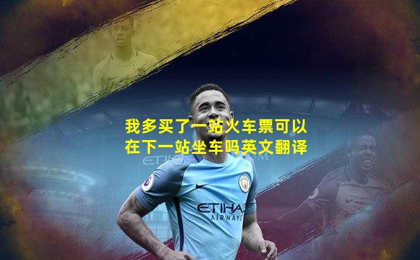 我多买了一站火车票可以在下一站坐车吗英文翻译