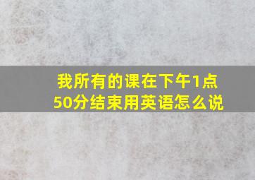 我所有的课在下午1点50分结束用英语怎么说