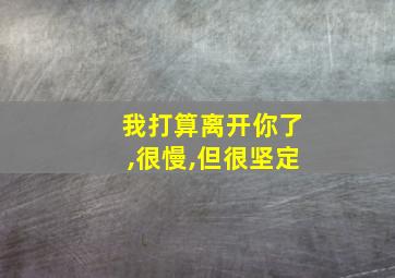 我打算离开你了,很慢,但很坚定