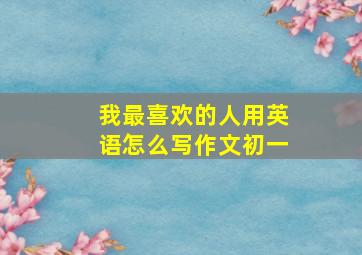 我最喜欢的人用英语怎么写作文初一