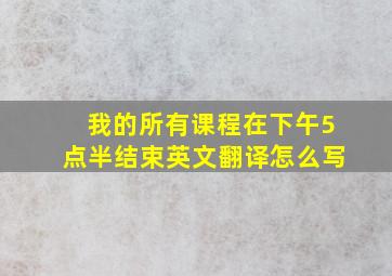 我的所有课程在下午5点半结束英文翻译怎么写