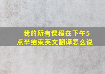 我的所有课程在下午5点半结束英文翻译怎么说