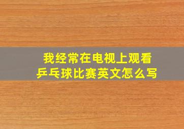 我经常在电视上观看乒乓球比赛英文怎么写