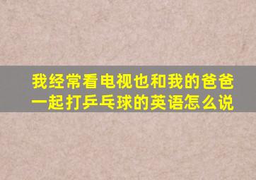 我经常看电视也和我的爸爸一起打乒乓球的英语怎么说