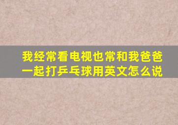 我经常看电视也常和我爸爸一起打乒乓球用英文怎么说